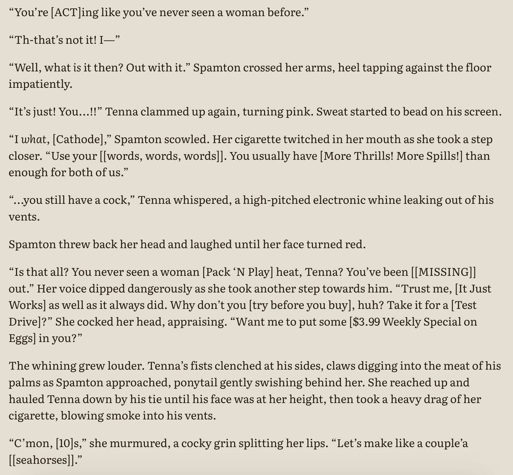 A screenshot of text. It reads:

“You’re [ACT]ing like you’ve never seen a woman before.”

“Th-that’s not it! I—”

“Well, what is it then? Out with it.” Spamton crossed her arms, heel tapping against the floor impatiently.

“It’s just! You...!!” Tenna clammed up again, turning pink. Sweat started to bead on his screen.

“I what, [Cathode],” Spamton scowled. Her cigarette twitched in her mouth as she took a step closer. “Use your [[words, words, words]]. You usually have [More Thrills! More Spills!] than enough for both of us.”

“...you still have a cock,” Tenna whispered, a high-pitched electronic whine leaking out of his vents.

Spamton threw back her head and laughed until her face turned red.

“Is that all? You never seen a woman [Pack ‘N Play] heat, Tenna? You’ve been [[MISSING]] out.” Her voice dipped dangerously as she took another step towards him. “Trust me, [It Just Works] as well as it always did. Why don’t you [try before you buy], huh? Take it for a [Test Drive]?” She cocked her head, appraising. “Want me to put some [$3.99 Weekly Special on Eggs] in you?”

The whining grew louder. Tenna’s fists clenched at his sides, claws digging into the meat of his palms as Spamton approached, ponytail gently swishing behind her. She reached up and hauled Tenna down by his tie until his face was at her height, then took a heavy drag of her cigarette, blowing smoke into his vents.

“C’mon, [10]s,” she murmured, a cocky grin splitting her lips. “Let’s make like a couple’a [[seahorses]].”