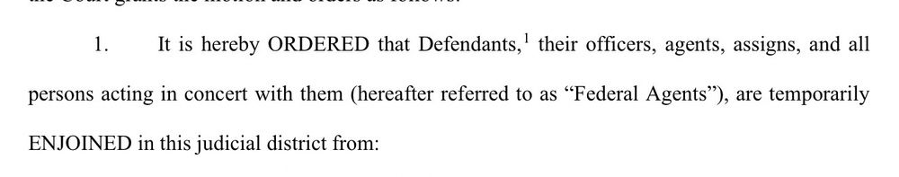 It is hereby ORDERED that Defendants, their officers, agents, assigns, and all
persons acting in concert with them hereafter referred to as "Federal Agents"), are temporarily
ENJOINED in this judicial district from: