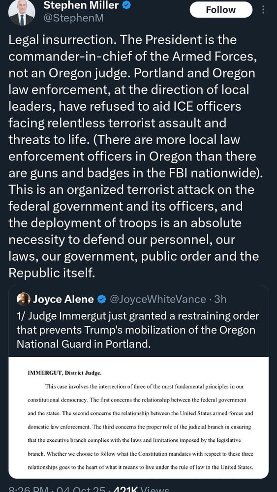 Stephen Miller
@StephenM
Legal insurrection. The President is the commander-in-chief of the Armed Forces, not an Oregon judge. Portland and Oregon law enforcement, at the direction of local leaders, have refused to aid ICE officers facing relentless terrorist assault and threats to life. (There are more local law enforcement officers in Oregon than there are guns and badges in the FBI nationwide).
This is an organized terrorist attack on the federal government and its officers, and the deployment of troops is an absolute necessity to defend our personnel, our laws, our government, public order and the Republic itself.

Joyce Alene
@JoyceWhiteVance • 3h
1/ Judge Immergut just granted a restraining order that prevents Trump's mobilization of the Oregon National Guard in Portland.
IMMERGUT, District Judge.
This case involves the intersection of three of the most fundamental principles in our
constitutional democracy. The first concerns the relationship between the federal government
and the states. The second concerns the relationship between the United States armed forces and
domestic law enforcement. The third concerns the proper role of the judicial branch in ensuring
that the executive branch complies with the laws and limitations imposed by the legislative
branch. Whether we choose to follow what the Constitution mandates with respect to these three
relationships goes to the heart of what it means to live under the rule of law in the United States.