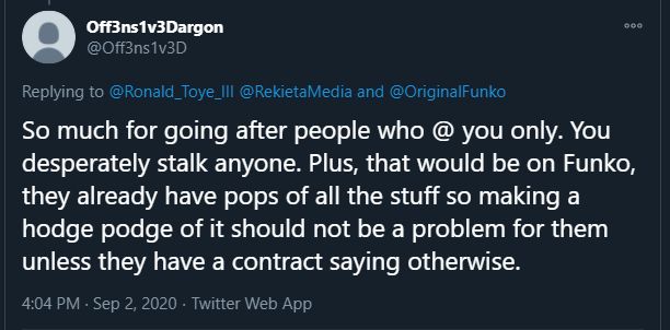 From Off3ns1v3Dargon @Off3ns1v3D

Replying to Ronald_Toye_III

"So much for going after people who @ you only. You desperately stalk anyone. Plus, that would be on Funko, they already have pops of all the stuff so making a hodge podge of it should not be a problem for them unless they have a contract saying otherwise."