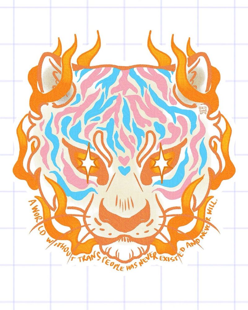 A Tiger head surrounded by flames coming out of their closed mouth. Their stripes are pink and light blue and their fur is white. These are the colours of the trans flag. The tiger’s eyes are sparkling.
The choice of a tiger is based on a pun. Tora is the Japanese word for tiger. When you read the world trans in Japanese katakana it starts with “tora” to-ra-n-su [ トランス ]
Under the tiger’s head text read: “a world without trans people has never existed and never will.”
