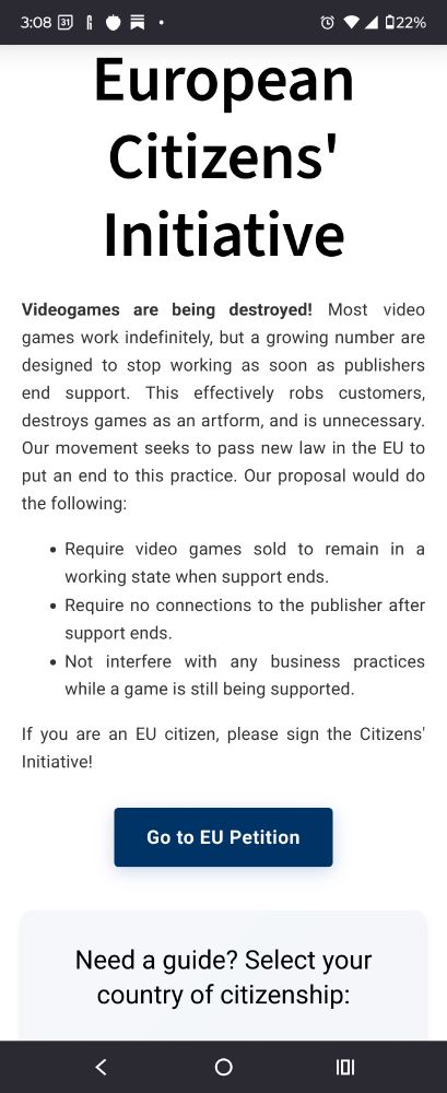 European Citizens' Initiative

Videogames are being destroyed! Most video games work indefinitely, but a growing number are designed to stop working as soon as publishers end support. This effectively robs customers, destroys games as an artform, and is unnecessary. Our movement seeks to pass new law in the EU to put an end to this practice. Our proposal would do the following:

    Require video games sold to remain in a working state when support ends.
    Require no connections to the publisher after support ends.
    Not interfere with any business practices while a game is still being supported.

If you are an EU citizen, please sign the Citizens' Initiative!