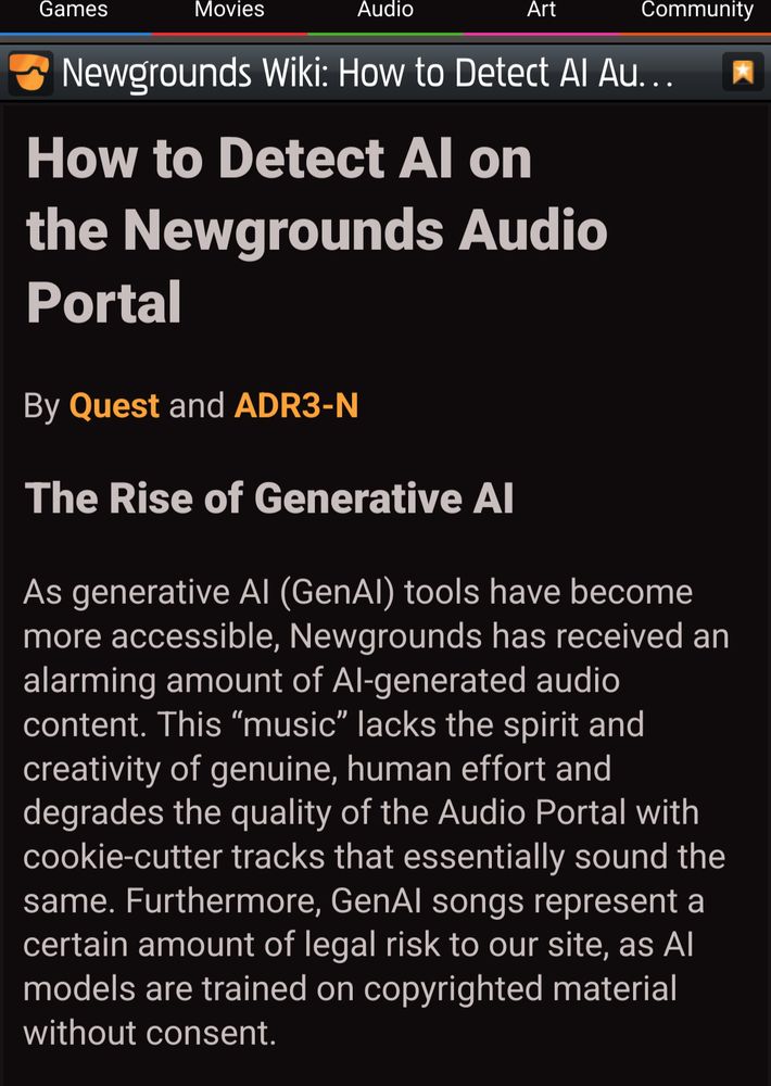 a screen from newgrounds. the text is as follows: 
How to Detect AI on the Newgrounds Audio Portal


By Quest and ADR3-N 


The Rise of Generative AI

﻿

As generative AI (GenAI) tools have become more accessible, Newgrounds has received an alarming amount of AI-generated audio content. This “music” lacks the spirit and creativity of genuine, human effort and degrades the quality of the Audio Portal with cookie-cutter tracks that essentially sound the same. Furthermore, GenAI songs represent a certain amount of legal risk to our site, as AI models are trained on copyrighted material without consent.