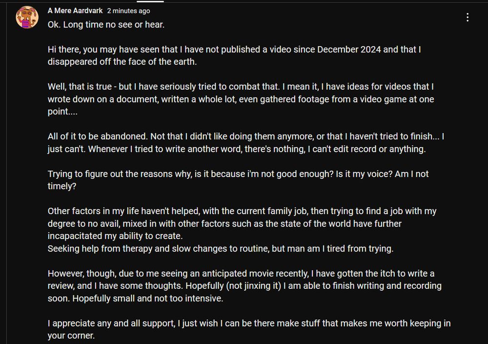 Youtube post that says
"Ok. Long time no see or hear.

Hi there, you may have seen that I have not published a video since December 2024 and that I disappeared off the face of the earth. 

Well, that is true - but I have seriously tried to combat that. I mean it, I have ideas for videos that I wrote down on a document, written a whole lot, even gathered footage from a video game at one point....

All of it to be abandoned. Not that I didn't like doing them anymore, or that I haven't tried to finish... I just can't. Whenever I tried to write another word, there's nothing, I can't edit record or anything. 

Trying to figure out the reasons why, is it because i'm not good enough? Is it my voice? Am I not timely?

Other factors in my life haven't helped, with the current family job, then trying to find a job with my degree to no avail, mixed in with other factors such as the state of the world have further incapacitated my ability to create. 
Seeking help from therapy and slow changes to routine, but man am I tired from trying.

However, though, due to me seeing an anticipated movie recently, I have gotten the itch to write a review, and I have some thoughts. Hopefully (not jinxing it) I am able to finish writing and recording soon. Hopefully small and not too intensive.

I appreciate any and all support, I just wish I can be there make stuff that makes me worth keeping in your corner."