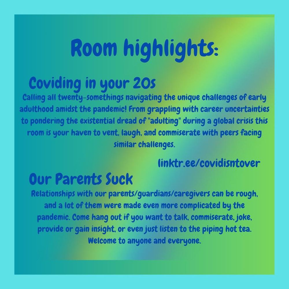3/4 Room highlights.  Coviding in your 20s: Calling all twenty-somethings navigating the unique challenges of early adulthood amidst the pandemic! From grappling with career uncertainties to pondering the existential dread of "adulting" during a global crisis this room is your haven to vent, laugh, and commiserate with peers facing similar challenges.  Our Parents Suck: Relationships with our parents/guardians/caregivers can be rough, and a lot of them were made even more complicated by the pandemic. Come hang out if you want to talk, commiserate, joke, provide or gain insight, or even just listen to the piping hot tea. Welcome to anyone and everyone.  linktr.ee/covidisntover