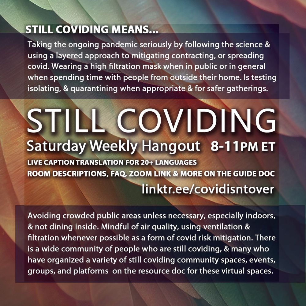 3/4 Still Coviding. Saturday Weekly Hangout 8-11pm ET. Live Caption Translation for 20+ languages. Room descriptions, FAQ, Zoom link & more on the guide doc linktr.ee/covidisntover. Still Coviding Means... Taking the ongoing pandemic seriously by following the science & using a layered approach to mitigating contracting, or spreading covid. Wearing a high filtration mask when in public or in general when spending time with people from outside their home. Is testing isolating, & quarantining when appropriate & for safer gatherings. Avoiding crowded public areas unless necessary, especially indoors, & not dining inside. Mindful of air quality, using ventilation & filtration whenever possible as a form of covid risk mitigation. There is a wide community of people who are still coviding, & many who have organized a variety of still coviding community spaces, events, groups, and platforms  on the resource doc for these virtual spaces.