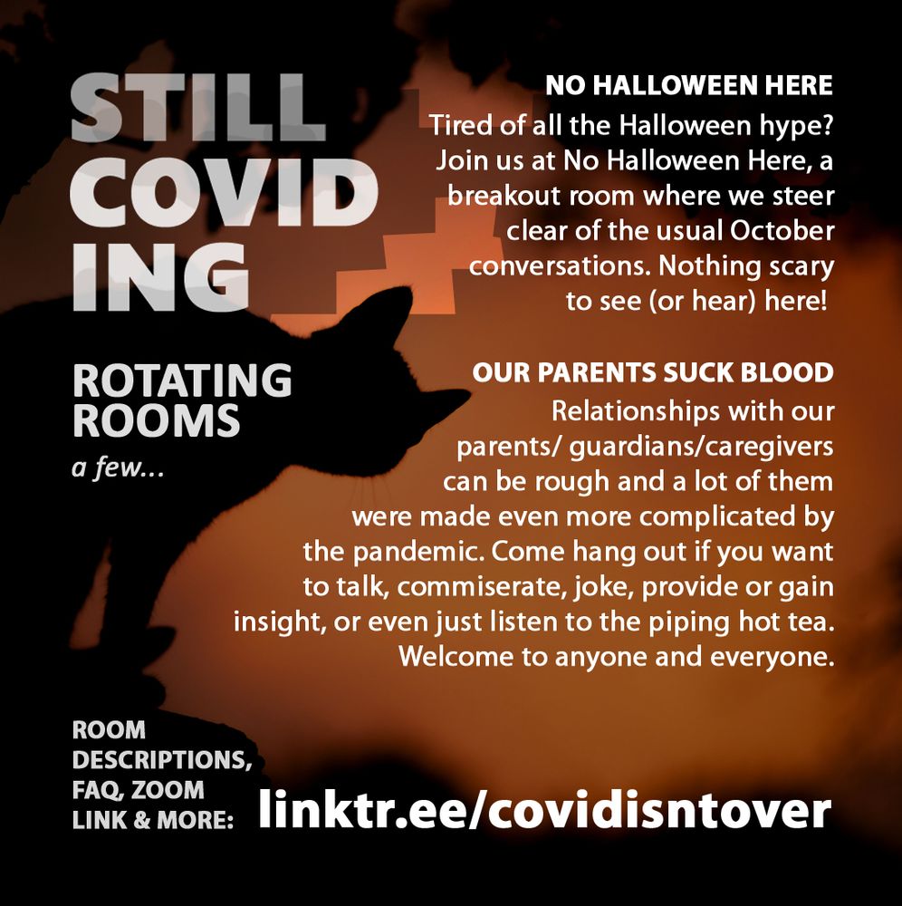 3/4 Still Coviding. Rotating Rooms a few... Room Descriptions, FAQ, Zoom link & more: linktr.ee/covidisntover. No Halloween Here: Tired of all the Halloween hype? Join us at No Halloween Here, a breakout room where we steer clear of the usual October conversations. Nothing scary to see (or hear) here! Our Parents Suck Blood: Relationships with our parents/guardians/caregivers can be rough, and a lot of them were made even more complicated by the pandemic. Come hang out if you want to talk, commiserate, joke, provide or gain insight, or even just listen to the piping hot tea. Welcome to anyone and everyone.