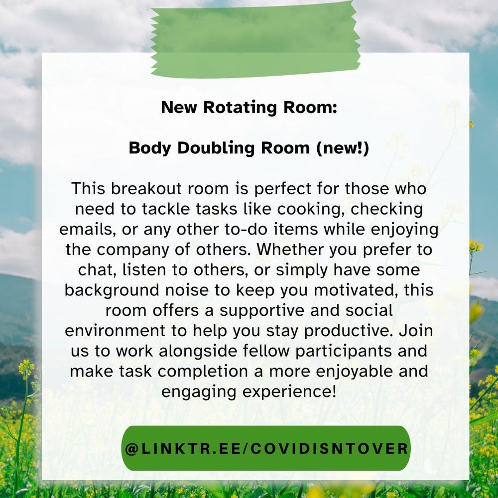 3/4 New Rotating Room: Body Doubling Room (new!): This breakout room is perfect for those who need to tackle tasks like cooking, checking emails, or any other to-do items while enjoying the company of others. Whether you prefer to chat, listen to others, or simply have some background noise to keep you motivated, this room offers a supportive and social environment to help you stay productive. Join us to work alongside fellow participants and make task completion a more enjoyable and engaging experience! linktr.ee/covidisntover