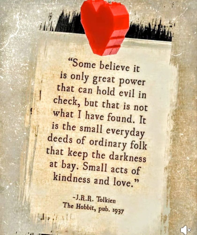 “Some believe it is only great power that can hold evil in check, but that is not what I have found. It is the small everyday deeds of ordinary folk that keep the darkness at bay. Small acts of kindness and love.” J.R.R. Tolkien The Hobbit, pub. 1937