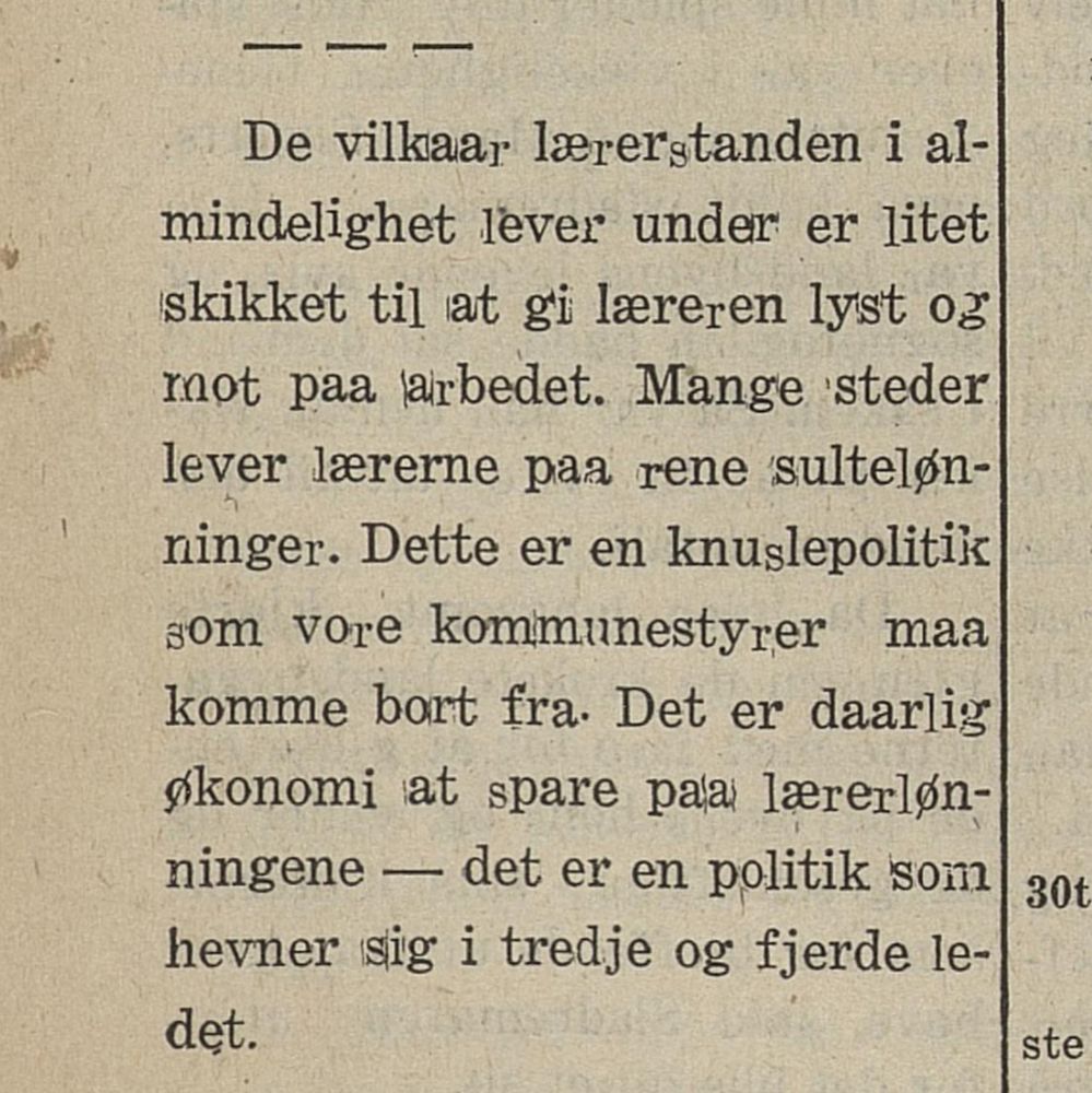 De vilkaar lærerstanden i almindelighet lever under er litet skikket til at gir læreren lyst og mot paa arbedet. Mange steder lever lærerne paa rene sultekønninger. Dette er en knuslepolitik som vore kommunestyrer maa komme bort fra. Deter daarlig økonomi at spare paa lærerlønningene - det er en politik som hevner sig i tredje og fjerde ledet.