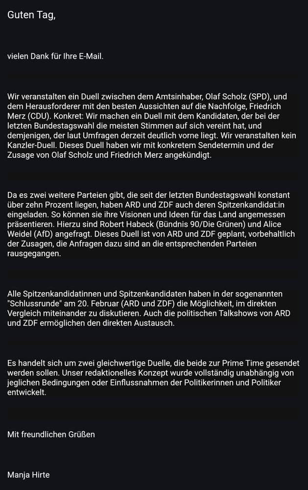 Guten Tag,

 

vielen Dank für Ihre E-Mail.

 

Wir veranstalten ein Duell zwischen dem Amtsinhaber, Olaf Scholz (SPD), und dem Herausforderer mit den besten Aussichten auf die Nachfolge, Friedrich Merz (CDU). Konkret: Wir machen ein Duell mit dem Kandidaten, der bei der letzten Bundestagswahl die meisten Stimmen auf sich vereint hat, und demjenigen, der laut Umfragen derzeit deutlich vorne liegt. Wir veranstalten kein Kanzler-Duell. Dieses Duell haben wir mit konkretem Sendetermin und der Zusage von Olaf Scholz und Friedrich Merz angekündigt.

 

Da es zwei weitere Parteien gibt, die seit der letzten Bundestagswahl konstant über zehn Prozent liegen, haben ARD und ZDF auch deren Spitzenkandidat:in eingeladen. So können sie ihre Visionen und Ideen für das Land angemessen präsentieren. Hierzu sind Robert Habeck (Bündnis 90/Die Grünen) und Alice Weidel (AfD) angefragt. Dieses Duell ist von ARD und ZDF geplant, vorbehaltlich der Zusagen, die Anfragen dazu sind an die entsprechenden Parteien rausgegangen.

 

Alle Spitzenkandidatinnen und Spitzenkandidaten haben in der sogenannten "Schlussrunde" am 20. Februar (ARD und ZDF) die Möglichkeit, im direkten Vergleich miteinander zu diskutieren. Auch die politischen Talkshows von ARD und ZDF ermöglichen den direkten Austausch.

 

Es handelt sich um zwei gleichwertige Duelle, die beide zur Prime Time gesendet werden sollen. Unser redaktionelles Konzept wurde vollständig unabhängig von jeglichen Bedingungen oder Einflussnahmen der Politikerinnen und Politiker entwickelt.

 

Mit freundlichen Grüßen

 

Manja Hirte