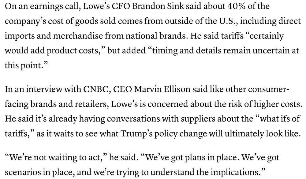 On an earnings call, Lowe’s CFO Brandon Sink said about 40% of the company’s cost of goods sold comes from outside of the U.S., including direct imports and merchandise from national brands. He said tariffs “certainly would add product costs,” but added “timing and details remain uncertain at this point.”

In an interview with CNBC, CEO Marvin Ellison said like other consumer-facing brands and retailers, Lowe’s is concerned about the risk of higher costs. He said it’s already having conversations with suppliers about the “what ifs of tariffs,” as it waits to see what Trump’s policy change will ultimately look like.

“We’re not waiting to act,” he said. “We’ve got plans in place. We’ve got scenarios in place, and we’re trying to understand the implications.”