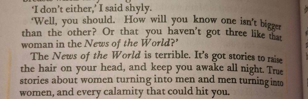 Book passage: "The News of the World is terrible. It's got stories to raise the hair on your head, and keep you awake all night. True stories about women turning into men and men turning into women, and every calamity that could hit you."