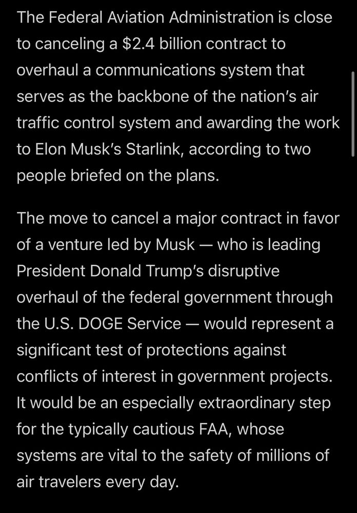 The Federal Aviation Administration is close to canceling a $2.4 billion contract to overhaul a communications system that
serves as the backbone of the nation's air traffic control system and awarding the work to Elon Musk's Starlink, according to two people briefed on the plans.

The move to cancel a major contract in favor of a venture led by Musk — who is leading President Donald Trump's disruptive overhaul of the federal government through the U.S. DOGE Service — would represent a significant test of protections against conflicts of interest in government projects.
It would be an especially extraordinary step for the typically cautious FAA, whose systems are vital to the safety of millions of air travelers every day.
