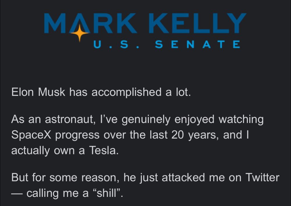 MARK KELLY
U.S. SENATE
Elon Musk has accomplished a lot.
As an astronaut, l've genuinely enjoyed watching SpaceX progress over the last 20 years, and I actually own a Tesla.
But for some reason, he just attacked me on Twitter
— calling me a "shill".