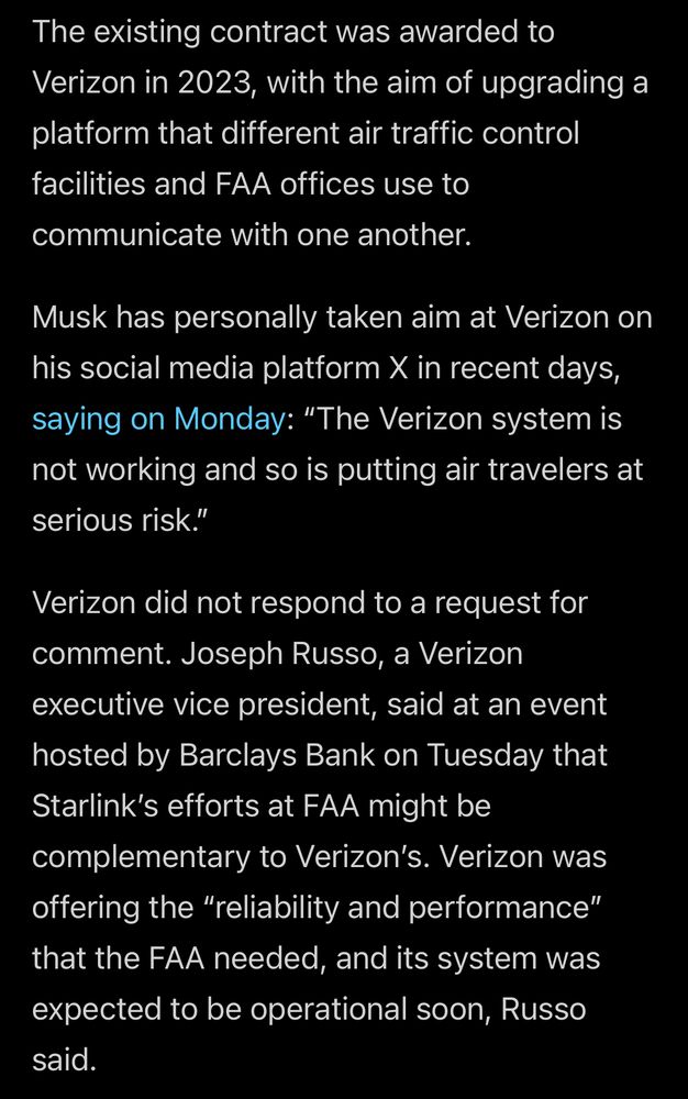 The existing contract was awarded to Verizon in 2023, with the aim of upgrading a platform that different air traffic control facilities and FAA offices use to communicate with one another.
Musk has personally taken aim at Verizon on his social media platform X in recent days, saying on Monday: "The Verizon system is not working and so is putting air travelers at serious risk."

Verizon did not respond to a request for comment. Joseph Russo, a Verizon executive vice president, said at an event hosted by Barclays Bank on Tuesday that Starlink's efforts at FAA might be complementary to Verizon's. Verizon was offering the "reliability and performance" that the FAA needed, and its system was expected to be operational soon, Russo said.