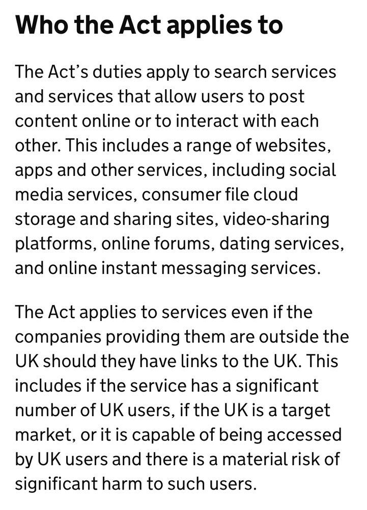 Who the Act applies to 

The Act’s duties apply to search services and services that allow users to post content online or to interact with each other. This includes a range of websites, apps and other services, including social media services, consumer file cloud storage and sharing sites, video-sharing platforms, online forums, dating services, and online instant messaging services. 

The Act applies to services even if the companies providing them are outside the UK should they have links to the UK. This includes if the service has a significant number of UK users, if the UK is a target market, or it is capable of being accessed by UK users and there is a material risk of significant harm to such users.