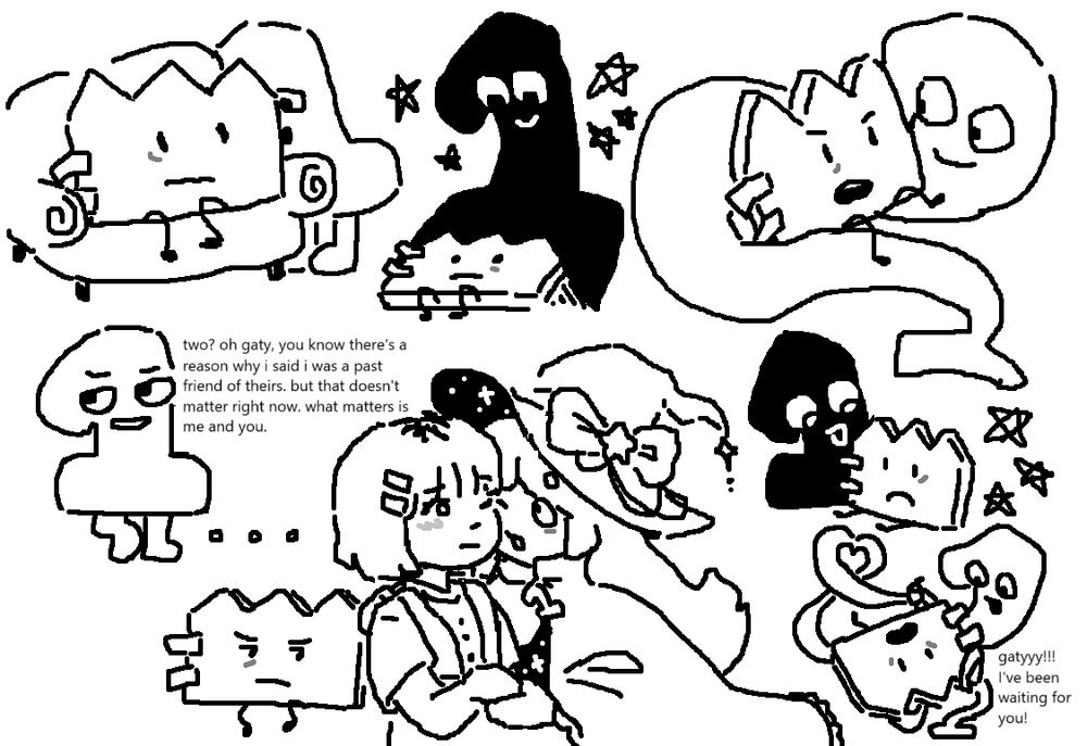 doodles of one and gaty. from top left to bottom right:

1. gaty is sitting on a chair and one is right next to her.
2. gaty is lying down and one's shadow is above her.
3. one is like a snake; she's slithering around gaty.
4. one taunting. they say, "two? oh gaty. you know there's a reason why i said i was a past friend of theirs. but that doesn't matter right now. what matters is me and you."
5. gaty looking to the side, upset.
6. humanized versions of gaty and one. one is holding gaty's hand and their face is close to hers.
7. one's shadow haunting gaty.
8. one as a snake again. she is forming a heart and has herself wrapped around gaty's leg. one says, "gatyyy!!! i've been waiting for you!"