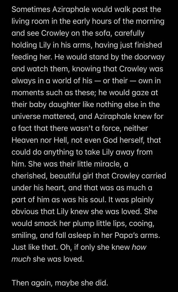 Screenshot of a Notes app with a snippet of a fanfic chapter of the scene that corresponds with the artwork. The text reads: "Sometimes Aziraphale would walk past the living room in the early hours of the morning and see Crowley on the sofa, carefully holding Lily in his arms, having just finished feeding her. He would stand by the doorway and watch them, knowing that Crowley was always in a world of his — or their — own in moments such as these; he would gaze at their baby daughter like nothing else in the universe mattered, and Aziraphale knew for a fact that there wasn’t a force, neither Heaven nor Hell, not even God herself, that could do anything to take Lily away from him. She was their little miracle, a cherished, beautiful girl that Crowley carried under his heart, and that was as much a part of him as was his soul. It was plainly obvious that Lily knew she was loved. She would smack her plump little lips, cooing, smiling, and fall asleep in her Papa’s arms. Just like that. Oh, if only she knew how much she was loved. 

Then again, maybe she did."