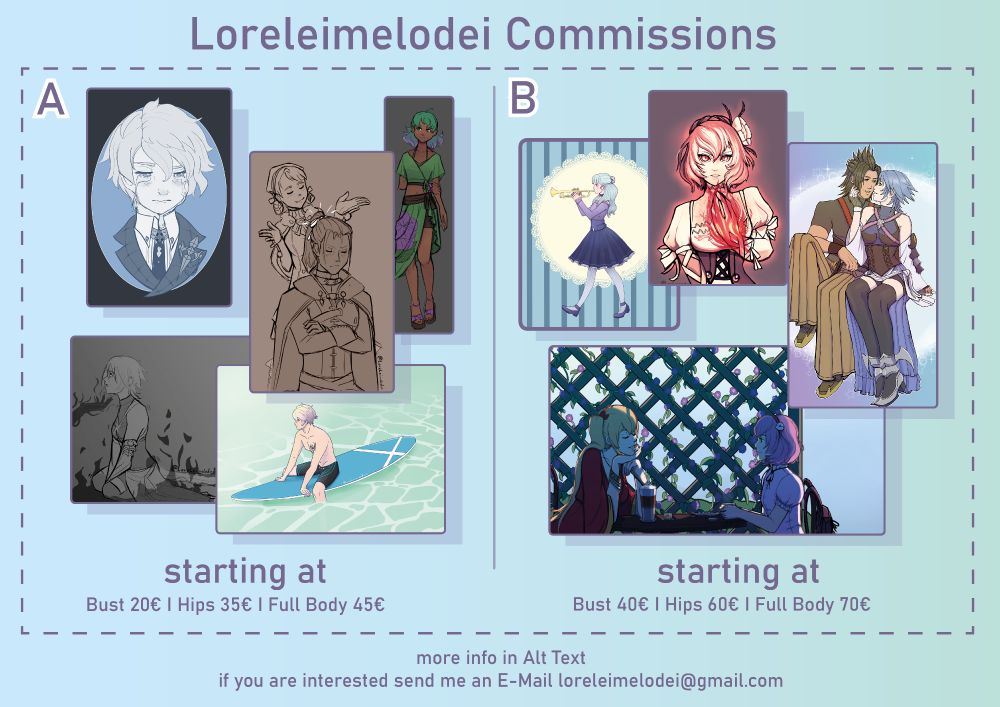 Picture Description: Graphic for Loreleimelodei Commissions with prices and info. 

Info:
All commissions for personal use only! Payment through Paypal. Don‘t use for GenAI.
2 Categories: A is a more sketchy style with mostly Flat or Monochrome coloring. Prices start at Bust 20€, Hips 35€ and Full Body 45€. B is a more refined style, either painterly or clean lineart with simple color and shading. Prices start at Bust 40€ , Hips 60€ and Full Body 70€. Prices include very simple Backgrounds(like a colored box, simple patterns)
Additional character 50%+ 
Additional costs for more complex characters or backgrounds. Be aware that I might refuse a request for any reason.
Once I take on a commission I will tell you how long it will take me to finish. I have a few things going on so it might take a while. Should I end up with a lot of request I will probably create a waitlist. If you‘re interested, send me an email at loreleimelodei@gmail.com with a detailed description and if possible references of what you want. 
