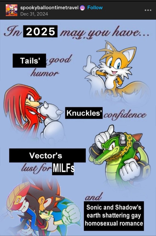 a tumblr post by spookyballoontimetravel saying:
in 2025 may you have tail’s good humor, knuckle’s confidence, vector’s lust for MILFs and sonic and shadow’s earth shattering gay homosexual Romance