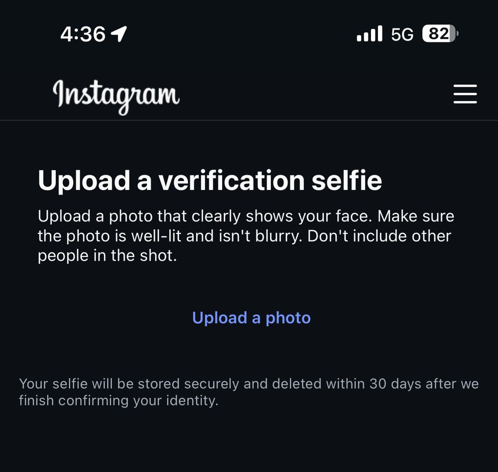 Instagram

Upload a verification selfie
Upload a photo that clearly shows your face. Make sure the photo is well-lit and isn't blurry. Don't include other people in the shot.
Upload a photo
Your selfie will be stored securely and deleted within 30 days after we finish confirming your identity.