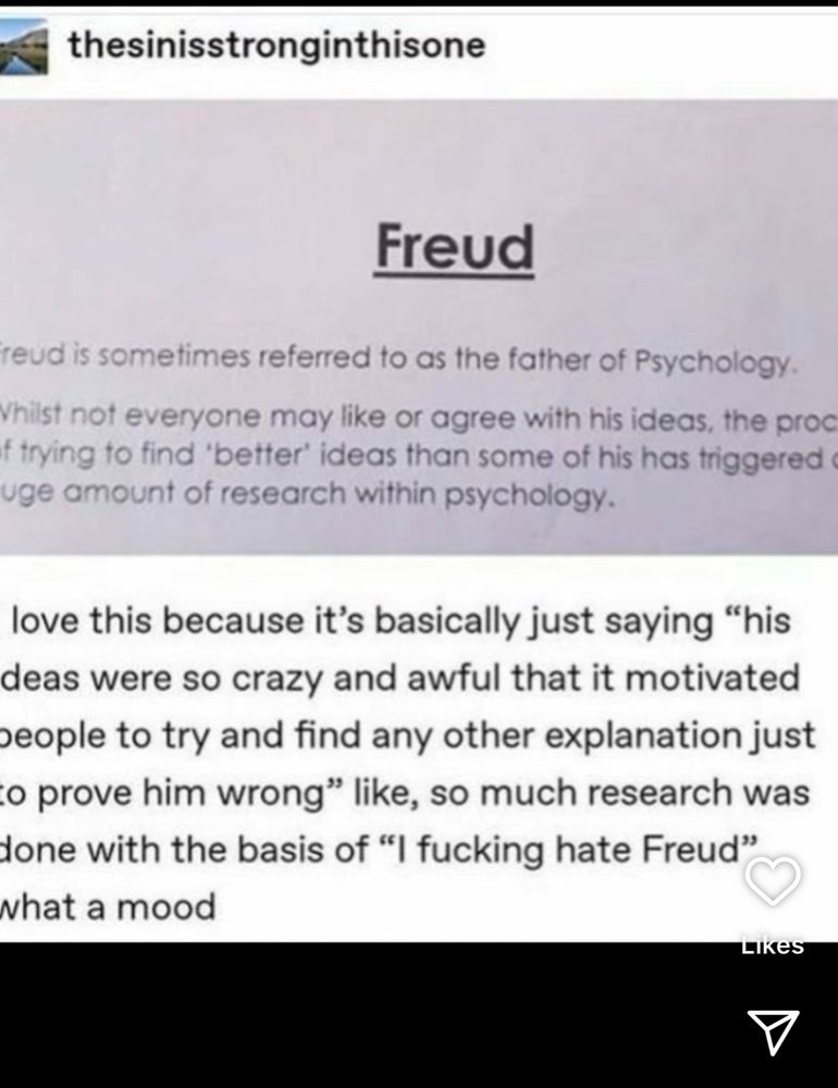 
Freud is sometimes referred to as the father of Psychology.
While not everyone may like or agree with his ideas, the process of trying to find 'better' ideas than some of his has triggered a huge amount of research within psychology.

[I love this because it's basically just saying "his ideas were so crazy and awful that it motivated people to try and find any other explanation just o prove him wrong" like, so much research was done with the basis of "I fucking hate Freud" what a mood]