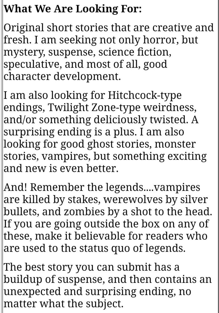 What We Are Looking For:

Original short stories that are creative and fresh. I am seeking not only horror, but mystery, suspense, science fiction, speculative, and most of all, good character development.

I am also looking for Hitchcock-type endings, Twilight Zone-type weirdness, and/or something deliciously twisted. A surprising ending is a plus. I am also looking for good ghost stories, monster stories, vampires, but something exciting and new is even better.

And! Remember the legends....vampires are killed by stakes, werewolves by silver bullets, and zombies by a shot to the head. If you are going outside the box on any of these, make it believable for readers who are used to the status quo of legends.

The best story you can submit has a buildup of suspense, and then contains an unexpected and surprising ending, no matter what the subject.