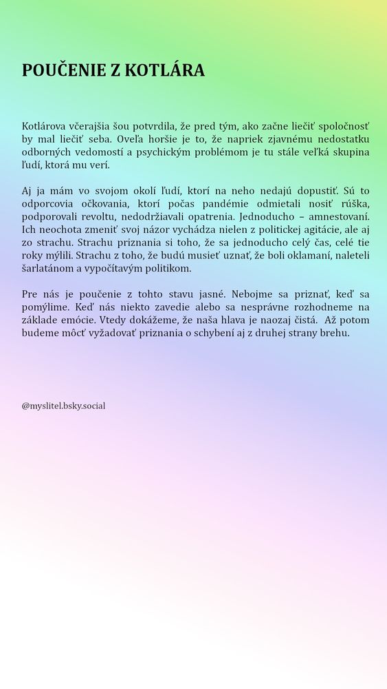 
Kotlárova včerajšia šou potvrdila, že pred tým, ako začne liečiť spoločnosť by mal liečiť seba. Oveľa horšie je to, že napriek zjavnému nedostatku odborných vedomostí a psychickým problémom je tu stále veľká skupina ľudí, ktorá mu verí.
Aj ja mám vo svojom okolí ľudí, ktorí na neho nedajú dopustiť. Sú to odporcovia očkovania, ktorí počas pandémie odmietali nosiť rúška, podporovali revoltu, nedodržiavali opatrenia. Jednoducho – amnestovaní. Ich neochota zmeniť svoj názor vychádza nielen z politickej agitácie, ale aj zo strachu. Strachu priznania si toho, že sa jednoducho celý čas, celé tie roky mýlili. Strachu z toho, že budú musieť uznať, že boli oklamaní, naleteli šarlatánom a vypočítavým politikom.
Pre nás je poučenie z tohto stavu jasné. Nebojme sa priznať, keď sa pomýlime. Keď nás niekto zavedie alebo sa nesprávne rozhodneme na základe emócie. Vtedy dokážeme, že naša hlava je naozaj čistá.  Až potom budeme môcť vyžadovať priznania o schybení aj z druhej strany brehu.
