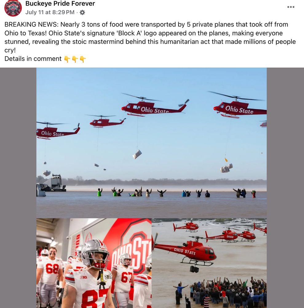 a facebook post from Buckeye Pride Forever, with an AI generated image depicting four red helicopters, each of which has Ohio State "painted" on the side but not in any typeset you've ever seen from them, dropping bags of "food" on a dozen people that appear to be standing in the middle of the ocean. another photo supposedly showing another angle of the same event has even crappier helicopters, all of which would probably be crashing into one another if this were real. one of them in that photo appears to be dangling a speaker, which is nice so these flood victims can rock out.

there's also one probably real photo of Ohio State players walking through a tunnel during the 2025 playoff. there are no helicopters in that one.

the text above the images reads: BREAKING NEWS: Nearly 3 tons of food were transported by 5 private planes that took off from Ohio to Texas! Ohio State's signature 'Block A' logo appeared on the planes, making everyone stunned, revealing the stoic mastermind behind this humanitarian act that made millions of people cry!
Details in comment 👇👇👇