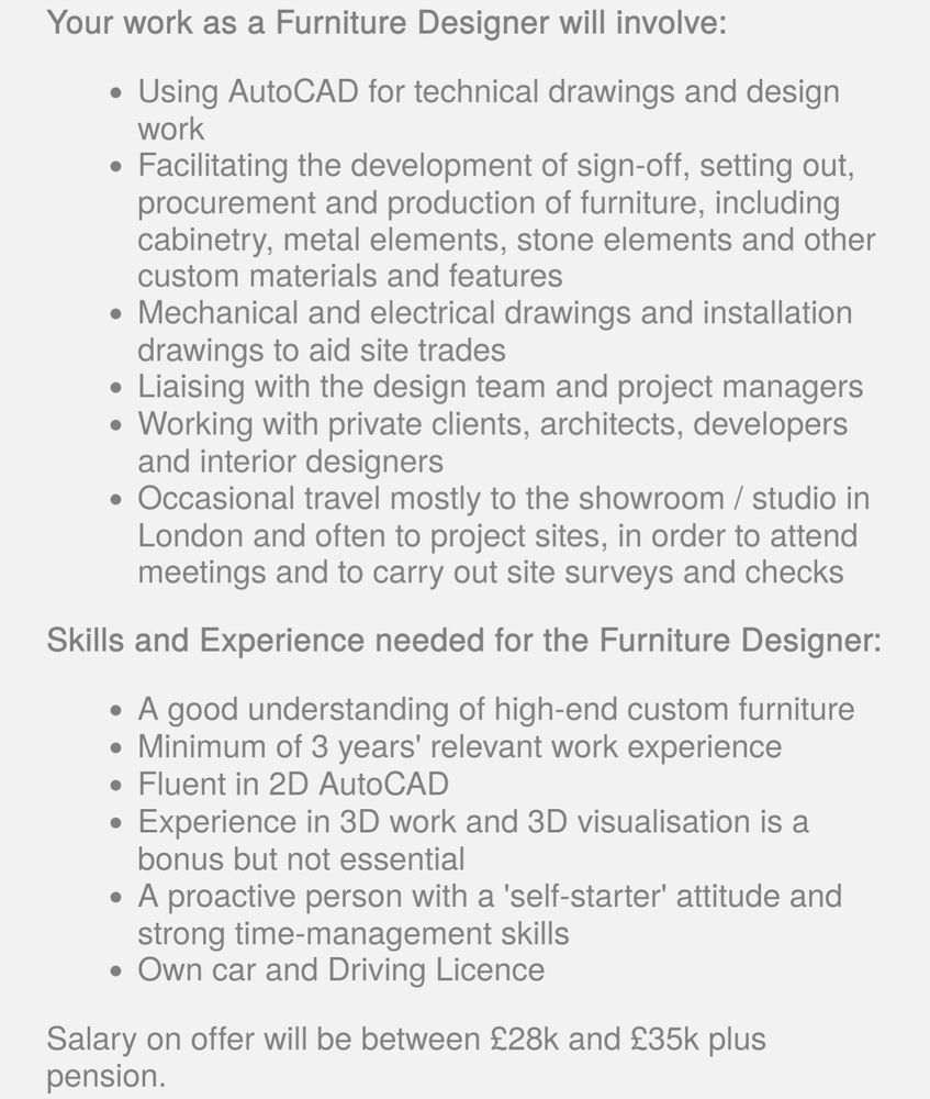 Screenshot that reads: 
Your work as a Furniture Designer will involve:

Using AutoCAD for technical drawings and design work

Facilitating the development of sign-off, setting out, procurement and production of furniture, including cabinetry, metal elements, stone elements and other custom materials and features

Mechanical and electrical drawings and installation drawings to aid site trades

Liaising with the design team and project managers

Working with private clients, architects, developers and interior designers

Occasional travel mostly to the showroom / studio in London and often to project sites, in order to attend meetings and to carry out site surveys and checks

Skills and Experience needed for the Furniture Designer:

A good understanding of high-end custom furniture

Minimum of 3 years' relevant work experience

Fluent in 2D AutoCAD

Experience in 3D work and 3D visualisation is a bonus but not essential

A proactive person with a 'self-starter' attitude and strong time-management skills

Own car and Driving Licence

Salary on offer will be between £28k and £35k plus pension.