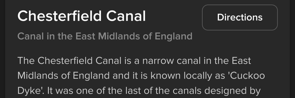Screenshot of text:
Chesterfield Canal

Canal in the East Midlands of England

The Chesterfield Canal is a narrow canal in the East Midlands of England and it is known locally as 'Cuckoo Dyke'. It was one of the last of the canals designed by