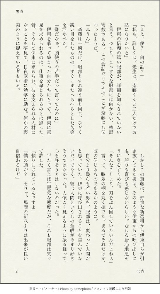 「ええ、僕？　何の話？」
「私も、詳しくは。先生は、斎藤くんと二人だけでお話になりたいと」
　伊東の信頼の篤い服部が、詳細を知らされていないと言う。つまり、まっすぐな服部には向かない、権謀術数である。この会話だけでそのことが斎藤にも伝わったようだ。
「ふうん」
　斎藤は一瞬だけ、服部とすれ違う前と同じ、ひどく鋭い目をしたものの、すぐにまたへらへらとした苦笑を浮かべた。
「嫌だなぁ、頭使うの苦手だって言ってんのに」
　伊東を慕って集まった自分たちにとって、伊東に意見を求められるのは、仕事を命じられるのとは違った。皆、そうして伊東に求められ、彼を支えられる人材になることを夢見て、日夜武術に勉学に励む。何かの褒美のように捉えている者もいる。
　しかしこの斎藤は、野蛮な新選組から伊東自らが引き抜いてきた男は、そのような伊東からの呼び出しにも、誇りも喜びも感じないらしい。むしろ居心地悪そうに身をすくめた。
「そんなことより、刀をぶん回していたいんだよねぇ」
　言って、脇差の柄を丸く撫でた。まるでそれだけが、彼の信じるものであるかのように。
　自分より幾らも若い男を、服部は、変わった人間だと思っていた。伊東に呼び出されることを喜んでいないだけでなく、彼は人間というもの全般があまり好きそうではなかった。人懐こく見えるように振る舞って、心を許そうとはしないのだった。
　平たく言えば生意気な態度だが、これも服部は笑って許した。
「頼りにされているんですよ」
「僕の頭が？　そりゃ、馬鹿の新八よりは出来が良い自信あるけど」
