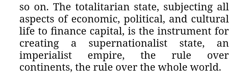 The totalitarian state, subjecting all aspects of economic, political, and cultural life to finance capital, is the instrument for creating a supernationalist state, an imperialist empire, the rule over continents, the rule over the whole world.