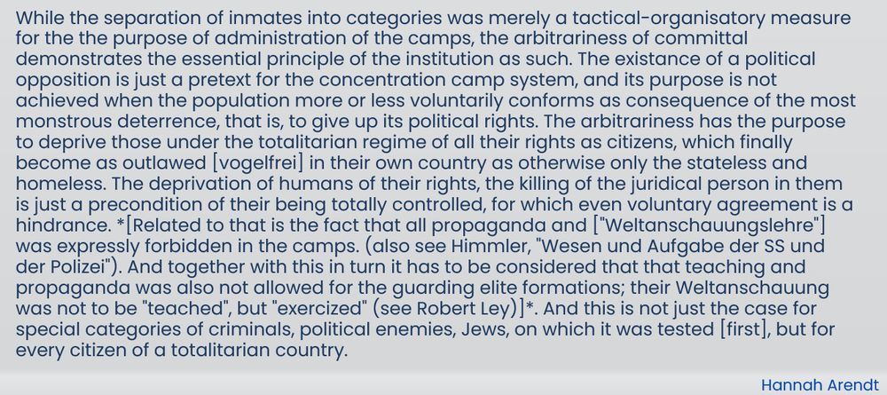 While the separation of inmates into categories was merely a tactical-organisatory measure for the the purpose of administration of the camps, the arbitrariness of committal demonstrates the essential principle of the institution as such. The existance of a political opposition is just a pretext for the concentration camp system, and its purpose is not achieved when the population more or less voluntarily conforms as consequence of the most monstrous deterrence, that is, to give up its political rights. The arbitrariness has the purpose to deprive those under the totalitarian regime of all their rights as citizens, which finally become as outlawed [vogelfrei] in their own country as otherwise only the stateless and homeless. The deprivation of humans of their rights, the killing of the juridical person in them is just a precondition of their being totally controlled, for which even voluntary agreement is a hindrance. *[Related to that is the fact that all propaganda and ["Weltanschauungslehre"] was expressly forbidden in the camps. (also see Himmler, "Wesen und Aufgabe der SS und der Polizei"). And together with this in turn it has to be considered that that teaching and propaganda was also not allowed for the guarding elite formations; their Weltanschauung was not to be "teached", but "exercized" (see Robert Ley)]*. And this is not just the case for special categories of criminals, political enemies, Jews, on which it was tested [first], but for every citizen of a totalitarian country.

-- Hannah Arendt