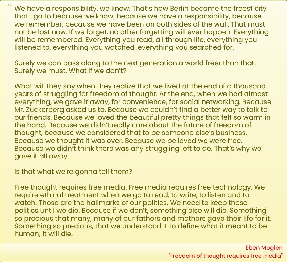 We have a responsibility, we know. That’s how Berlin became the freest city that I go to because we know, because we have a responsibility, because we remember, because we have been on both sides of the wall. That must not be lost now. If we forget, no other forgetting will ever happen. Everything will be remembered. Everything you read, all through life, everything you listened to, everything you watched, everything you searched for.

Surely we can pass along to the next generation a world freer than that. Surely we must. What if we don’t?

What will they say when they realize that we lived at the end of a thousand years of struggling for freedom of thought. At the end, when we had almost everything, we gave it away, for convenience, for social networking. Because Mr. Zuckerberg asked us to. Because we couldn’t find a better way to talk to our friends. Because we loved the beautiful pretty things that felt so warm in the hand. Because we didn’t really care about the future of freedom of thought, because we considered that to be someone else’s business. Because we thought it was over. Because we believed we were free. Because we didn’t think there was any struggling left to do. That’s why we gave it all away.

Is that what we're gonna tell them?

Free thought requires free media. Free media requires free technology. We require ethical treatment when we go to read, to write, to listen and to watch. Those are the hallmarks of our politics. We need to keep those politics until we die. Because if we don’t, something else will die. Something so precious that many, many of our fathers and mothers gave their life for it. Something so precious, that we understood it to define what it meant to be human; it will die.

-- Eben Moglen, "Freedom of thought requires free media"