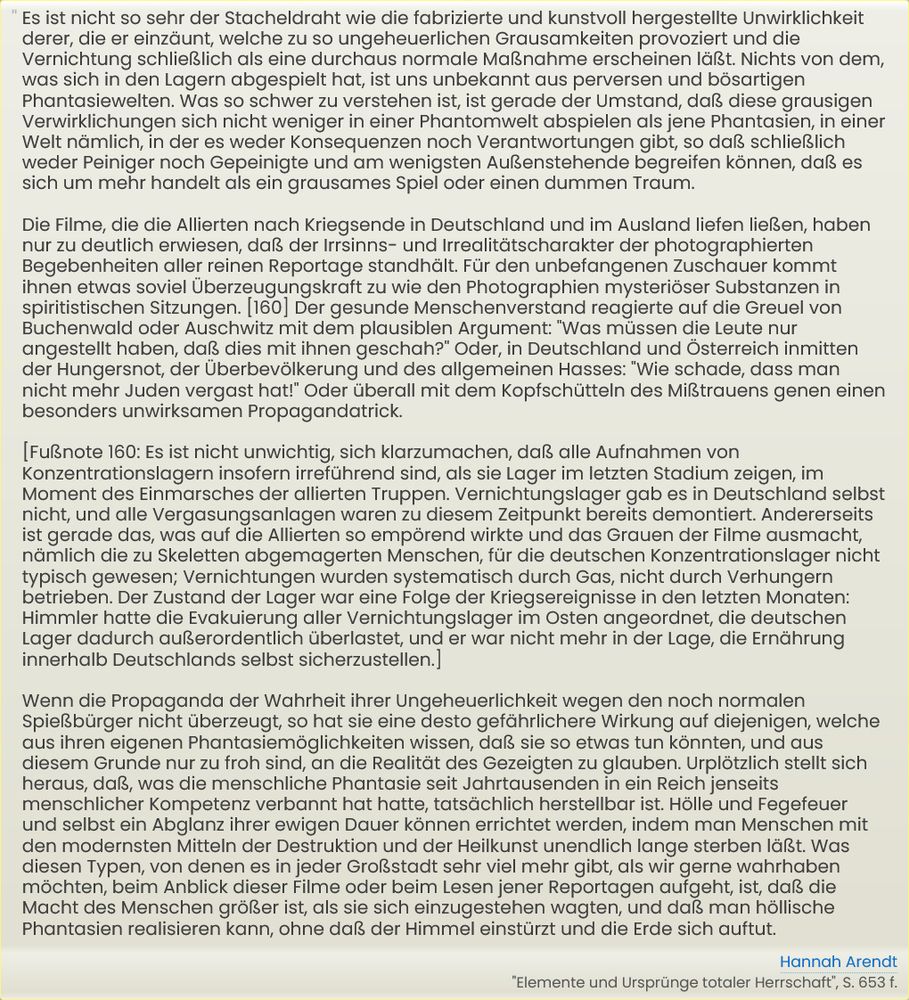 Wenn die Propaganda der Wahrheit ihrer Ungeheuerlichkeit wegen den noch normalen Spießbürger nicht überzeugt, so hat sie eine desto gefährlichere Wirkung auf diejenigen, welche aus ihren eigenen Phantasiemöglichkeiten wissen, daß sie so etwas tun könnten, und aus diesem Grunde nur zu froh sind, an die Realität des Gezeigten zu glauben. Urplötzlich stellt sich heraus, daß, was die menschliche Phantasie seit Jahrtausenden in ein Reich jenseits menschlicher Kompetenz verbannt hat hatte, tatsächlich herstellbar ist. Hölle und Fegefeuer und selbst ein Abglanz ihrer ewigen Dauer können errichtet werden, indem man Menschen mit den modernsten Mitteln der Destruktion und der Heilkunst unendlich lange sterben läßt. Was diesen Typen, von denen es in jeder Großstadt sehr viel mehr gibt, als wir gerne wahrhaben möchten, beim Anblick dieser Filme oder beim Lesen jener Reportagen aufgeht, ist, daß die Macht des Menschen größer ist, als sie sich einzugestehen wagten, und daß man höllische Phantasien realisieren kann, ohne daß der Himmel einstürzt und die Erde sich auftut.

-- Hannah Arendt, "Elemente und Ursprünge totaler Herrschaft", S. 653 f.