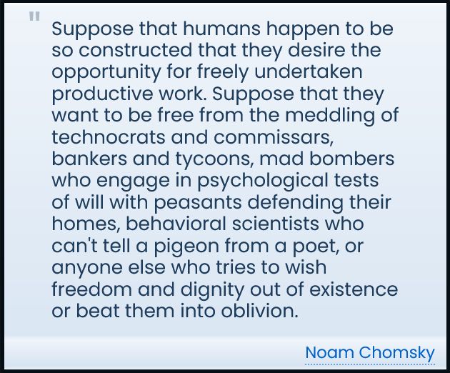 Suppose that humans happen to be so constructed that they desire the opportunity for freely undertaken productive work. Suppose that they want to be free from the meddling of technocrats and commissars, bankers and tycoons, mad bombers who engage in psychological tests of will with peasants defending their homes, behavioral scientists who can't tell a pigeon from a poet, or anyone else who tries to wish freedom and dignity out of existence or beat them into oblivion.

-- Noam Chomsky