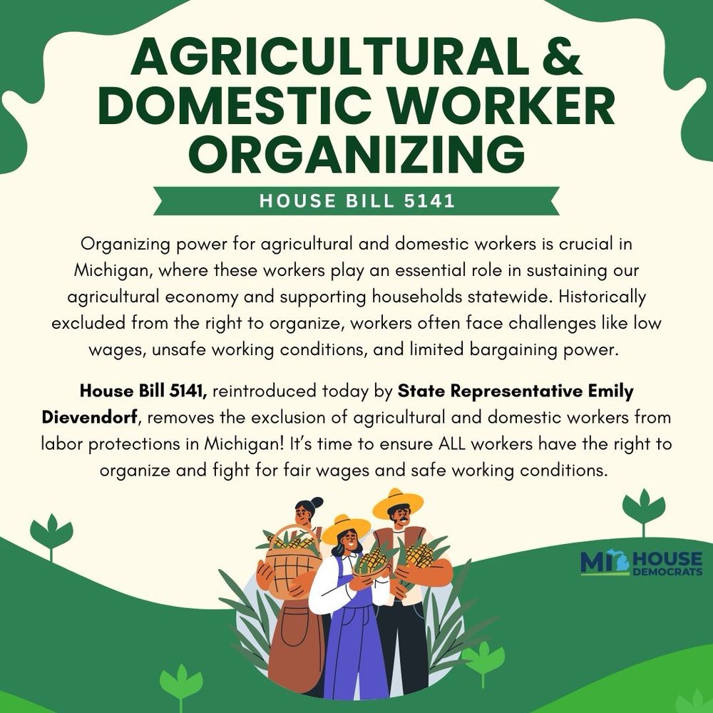 Organizing power for agricultural and domestic workers is crucial in Michigan, where these workers play an essential role in sustaining our agricultural economy and supporting households statewide. Historically excluded from the right to organize, workers often face challenges like low wages, unsafe working conditions, and limited bargaining power. 

House Bill 5141, reintroduced today by State Representative Emily Dievendorf, removes the exclusion of agricultural and domestic workers from labor protections in Michigan! It’s time to ensure ALL workers have the right to organize and fight for fair wages and safe working conditions. 