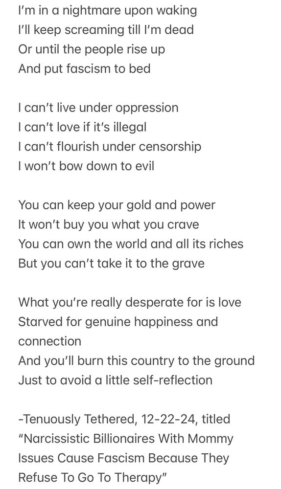 I’m in a nightmare upon waking
I’ll keep screaming till I’m dead 
Or until the people rise up
And put fascism to bed 

I can’t live under oppression
I can’t love if it’s illegal 
I can’t flourish under censorship 
I won’t bow down to evil

You can keep your gold and power
It won’t buy you what you crave
You can own the world and all its riches
But you can’t take it to the grave 

What you’re really desperate for is love
Starved for genuine happiness and connection 
And you’ll burn this country to the ground
Just to avoid a little self-reflection

-Tenuously Tethered, 12-22-24, titled “Narcissistic Billionaires With Mommy Issues Cause Fascism Because They Refuse To Go To Therapy” 
