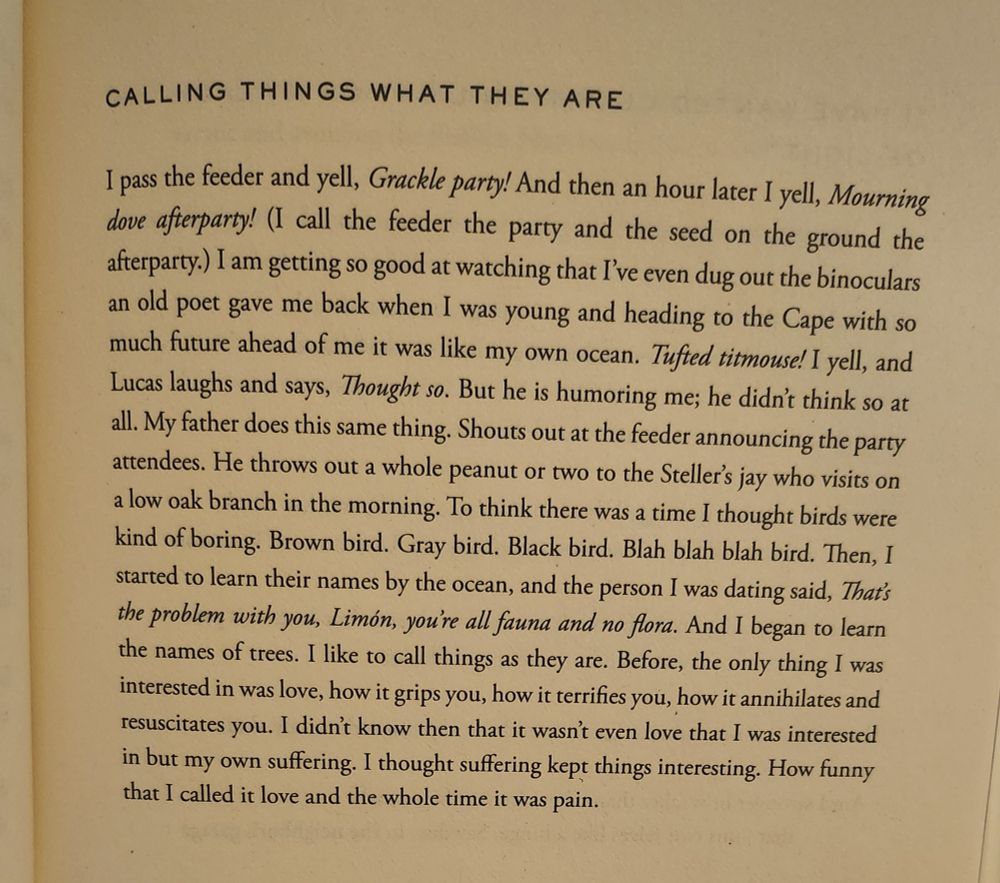 "Calling Things What They Are" by Ada Límon:

I pass the feeder and yell, Grackle party! And then an hour later I yell, Mourning dove afterparty! (I call the feeder the party and the seed on the ground the afterparty.) I am getting so good at watching that I’ve even dug out the binoculars an old poet gave me back when I was young and heading to the Cape with so much future ahead of me it was like my own ocean. Tufted titmouse! I yell, and Lucas laughs and says, Thought so. But he is humoring me; he didn’t think so at all. My father does this same thing. Shouts out at the feeder announcing the party attendees. He throws out a whole peanut or two to the Stellar’s jay who visits on a low oak branch in the morning. To think there was a time I thought birds were kind of boring. Brown bird. Gray bird. Black bird. Blah blah blah bird. Then, I started to learn their names by the ocean, and the person I was dating said, That’s the problem with you, Limón, you’re all fauna and no flora. And I began to learn the names of trees. I like to call things as they are. Before, the only thing I was interested in was love, how it grips you, how it terrifies you, how it annihilates and resuscitates you. I didn’t know then that it wasn’t even love that I was interested in, but my own suffering. I thought suffering kept things interesting. How funny that I called it love and the whole time it was pain.