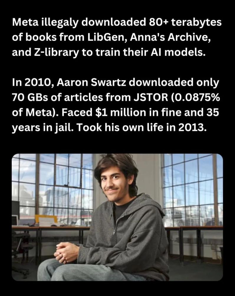 A picture of Aaron Schwartz with the following caption:

Meta illegaly downloaded 80+ terabytes of books from LibGen, Anna's Archive, and Z-library to train their Al models. In 2010, Aaron Swartz downloaded only 70 GBs of articles from JSTOR (0.0875% of Meta). Faced $1 million in fine and 35 years in jail. Took his own life in 2013.