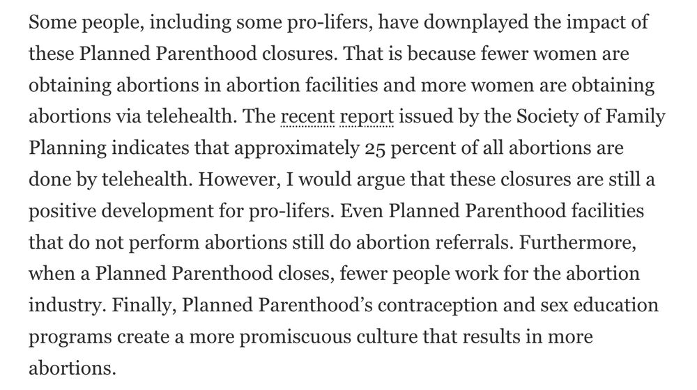 Some people, including some pro-lifers, have downplayed the impact of these Planned Parenthood closures. That is because fewer women are obtaining abortions in abortion facilities and more women are obtaining abortions via telehealth. The recent report issued by the Society of Family Planning indicates that approximately 25 percent of all abortions are done by telehealth. However, I would argue that these closures are still a positive development for pro-lifers. Even Planned Parenthood facilities that do not perform abortions still do abortion referrals. Furthermore, when a Planned Parenthood closes, fewer people work for the abortion industry. Finally, Planned Parenthood’s contraception and sex education programs create a more promiscuous culture that results in more abortions.
