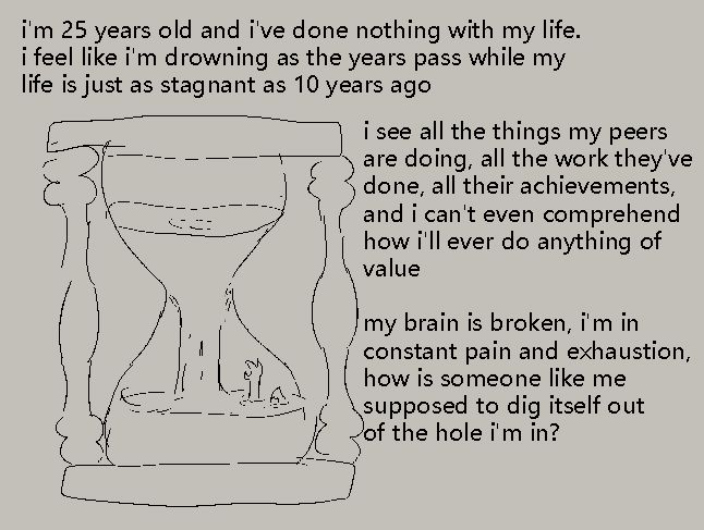 i'm 25 years old and i've done nothing with my life. i feel like i'm drowning as the years pass while my life is just as stagnant as 10 years ago

i see all the things my peers are doing, all the work they've done, all their achievements, and i can't even comprehend how i'll ever do anything of value

my brain is broken, i'm in constant pain and exhaustion, how is someone like me supposed to dig itself out of the hole i'm in?