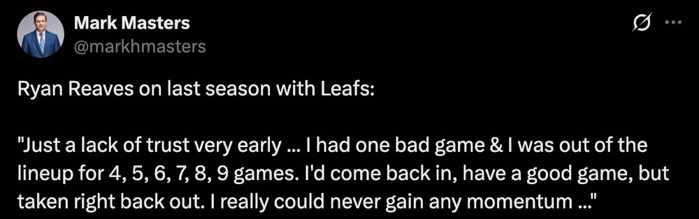 A Mark Masters tweet that reads:

"Ryan Reaves on last season with Leafs: 

'Just a lack of trust very early ... I had one bad game & I was out of the lineup for 4, 5, 6, 7, 8, 9 games. I'd come back in, have a good game, but taken right back out. I really could never gain any momentum ...'"