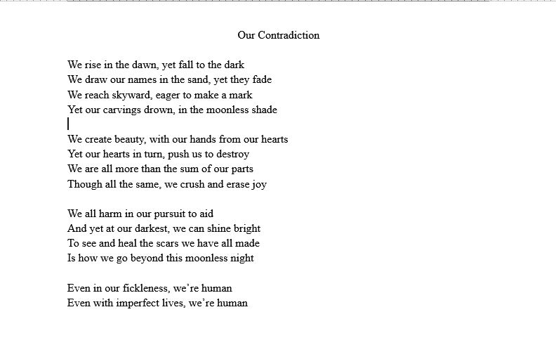 Poem titled "Our Contradiction" that says:

We rise in the dawn, yet fall to the dark
We draw our names in the sand, yet they fade 
We reach skyward, eager to make a mark
Yet our carvings drown, in the moonless shade

We create beauty, with our hands from our hearts
Yet our hearts in turn, push us to destroy 
We are all more than the sum of our parts 
Though all the same, we crush and erase joy

We all harm in our pursuit to aid
And yet at our darkest, we can shine bright
To see and heal the scars we have all made 
Is how we go beyond this moonless night 

Even in our fickleness, we’re human
Even with imperfect lives, we’re human