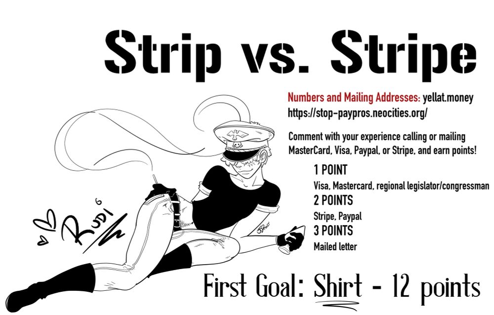 Image of Rudi in a pin up pose smoking and holding a buttplug.

Text:

Strip vs. Stripe
Numbers and Mailing Addresses: yellat.money
https://stop-paypros.neocities.org/
Comment with your experience calling or mailing MasterCard. Visa, Paypal, or Stripe, and earn points.
1 POINT
Visa, Mastercard, regional legislator/congressman
2 POINTS
Stripe, Paypal
3 POINTS
Mailed letter
First Goal: Shirt - 12 points