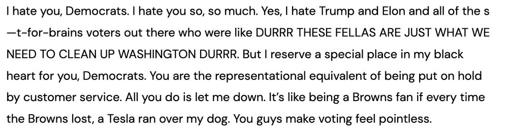 I hate you, Democrats. I hate you so, so much. Yes, I hate Trump and Elon and all of the s—t-for-brains voters out there who were like DURRR THESE FELLAS ARE JUST WHAT WE NEED TO CLEAN UP WASHINGTON DURRR. But I reserve a special place in my black heart for you, Democrats. You are the representational equivalent of being put on hold by customer service. All you do is let me down. It’s like being a Browns fan if every time the Browns lost, a Tesla ran over my dog. You guys make voting feel pointless.