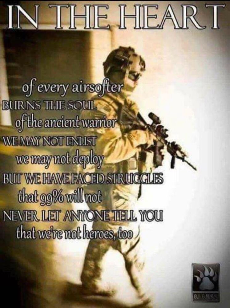 IN THE HEART
of every airsofter
BURNS THE SOUL
of the ancient warrior
WE MAY NOT ENLIST
we may not deploy
BUT WE HAVE FACED STRUGGLES
that 99% will not
NEVER LET ANYONE TELL YOU
that we're not heroes, too