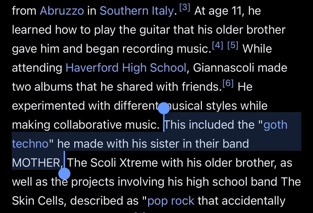 excerpt from Alex G’s wikipedia page

from Abruzzo in Southern Italy. 13! At age 11, he learned how to play the guitar that his older brother gave him and began recording music. 41 151 While attending Haverford High School, Giannascoli made two albums that he shared with friends. 61 He experimented with different nusical styles while making collaborative music. This included the "goth techno" he made with his sister in their band
MOTHER, The Scoli Xtreme with his older brother, as well as the projects involving his high school band The Skin Cells, described as "pop rock that accidentally